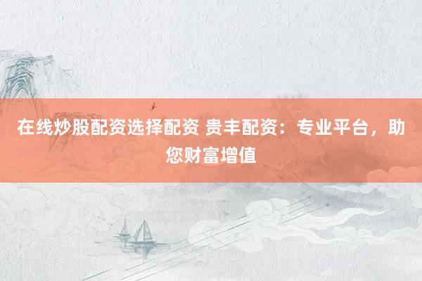 在线炒股配资选择配资 贵丰配资：专业平台，助您财富增值