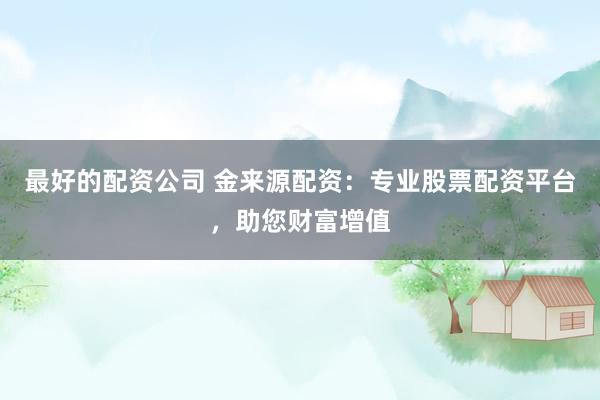 最好的配资公司 金来源配资：专业股票配资平台，助您财富增值