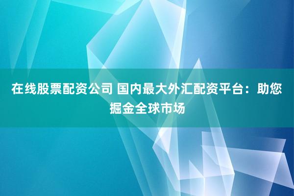 在线股票配资公司 国内最大外汇配资平台：助您掘金全球市场
