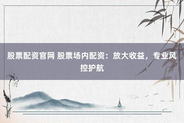 股票配资官网 股票场内配资：放大收益，专业风控护航