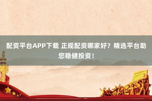 配资平台APP下载 正规配资哪家好？精选平台助您稳健投资！
