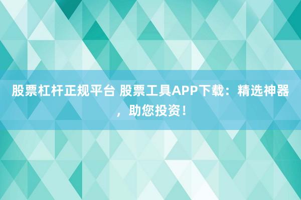 股票杠杆正规平台 股票工具APP下载：精选神器，助您投资！