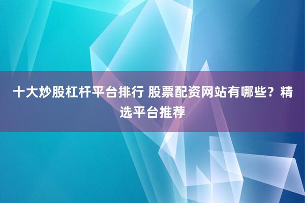 十大炒股杠杆平台排行 股票配资网站有哪些？精选平台推荐
