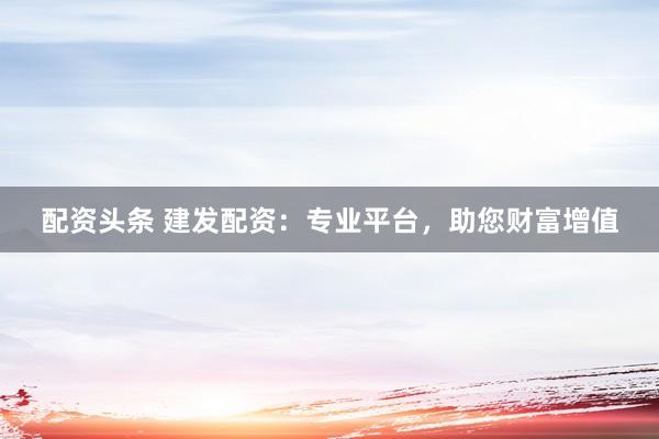 配资头条 建发配资：专业平台，助您财富增值