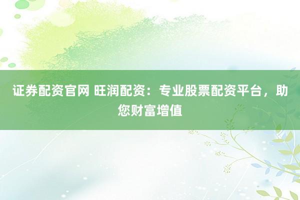 证券配资官网 旺润配资：专业股票配资平台，助您财富增值