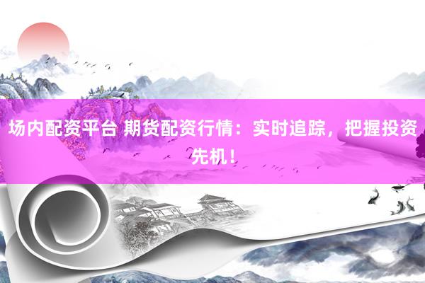 场内配资平台 期货配资行情：实时追踪，把握投资先机！