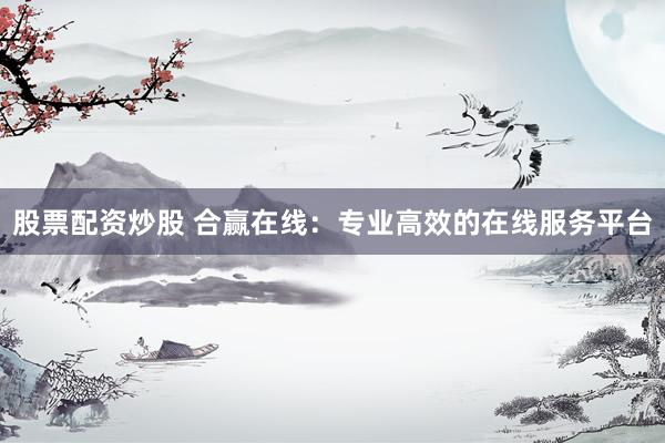 股票配资炒股 合赢在线：专业高效的在线服务平台