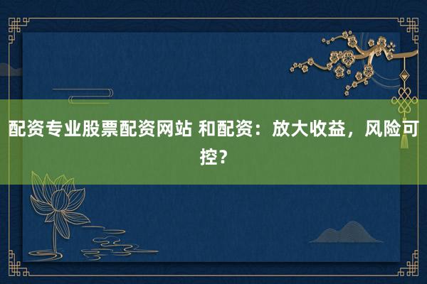 配资专业股票配资网站 和配资：放大收益，风险可控？