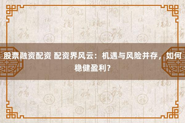 股票融资配资 配资界风云：机遇与风险并存，如何稳健盈利？