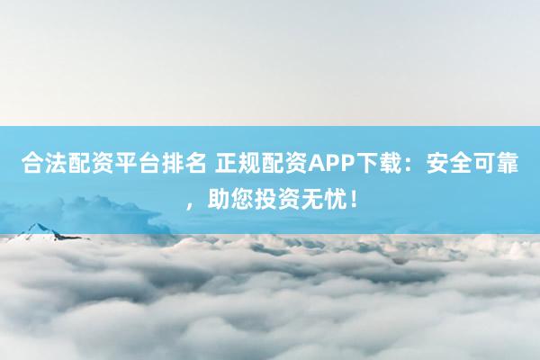 合法配资平台排名 正规配资APP下载：安全可靠，助您投资无忧！