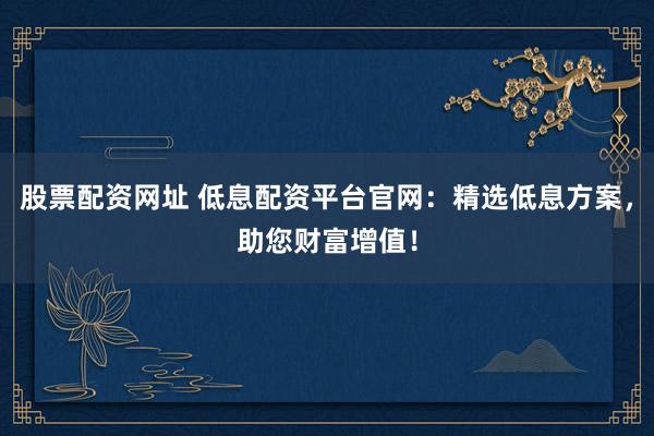 股票配资网址 低息配资平台官网：精选低息方案，助您财富增值！