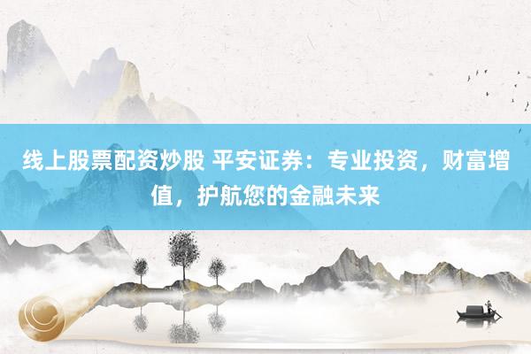 线上股票配资炒股 平安证券：专业投资，财富增值，护航您的金融未来