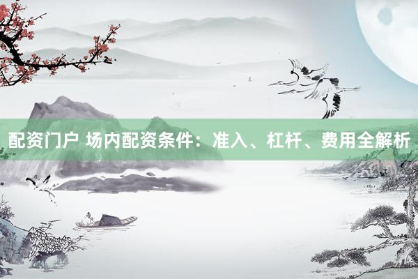 配资门户 场内配资条件：准入、杠杆、费用全解析