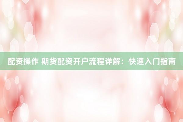配资操作 期货配资开户流程详解：快速入门指南