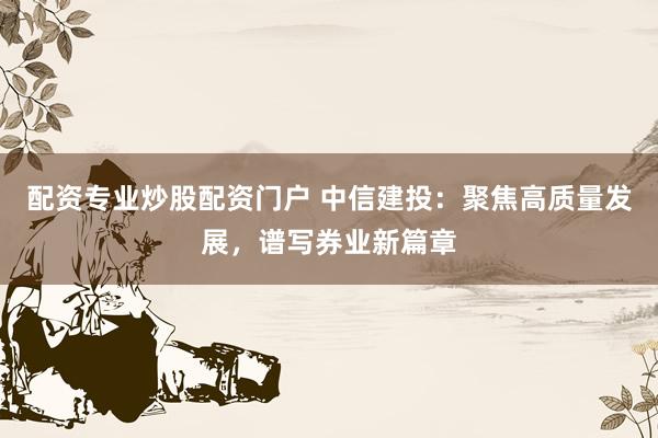 配资专业炒股配资门户 中信建投：聚焦高质量发展，谱写券业新篇章