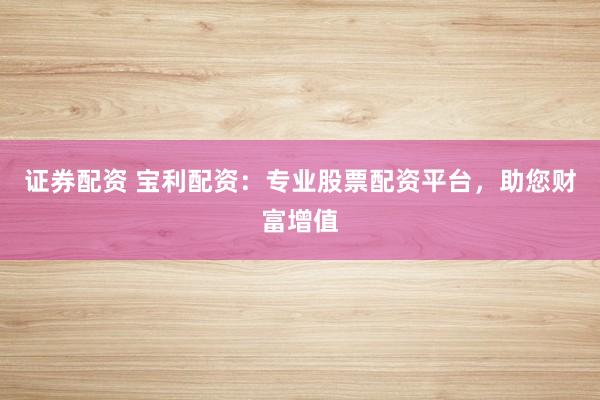 证券配资 宝利配资：专业股票配资平台，助您财富增值