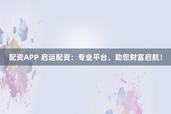 配资APP 启运配资：专业平台，助您财富启航！