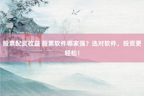 股票配资收益 股票软件哪家强？选对软件，投资更轻松！