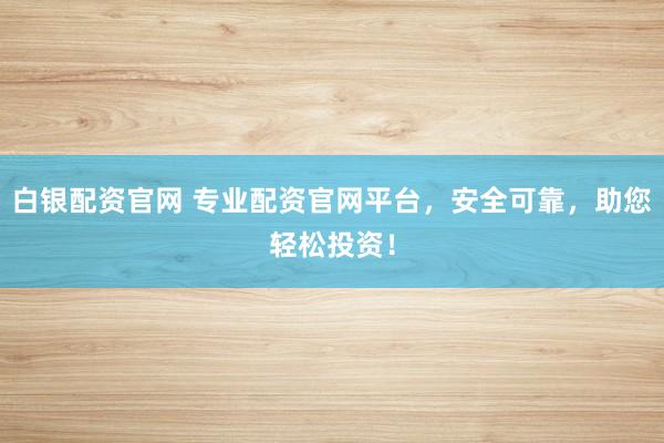 白银配资官网 专业配资官网平台，安全可靠，助您轻松投资！
