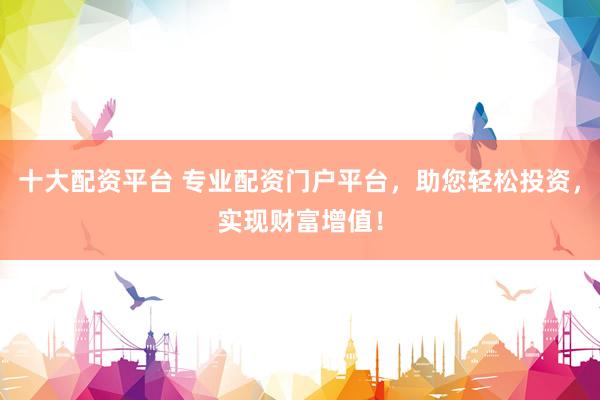十大配资平台 专业配资门户平台，助您轻松投资，实现财富增值！