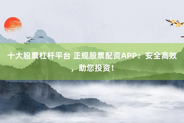 十大股票杠杆平台 正规股票配资APP：安全高效，助您投资！