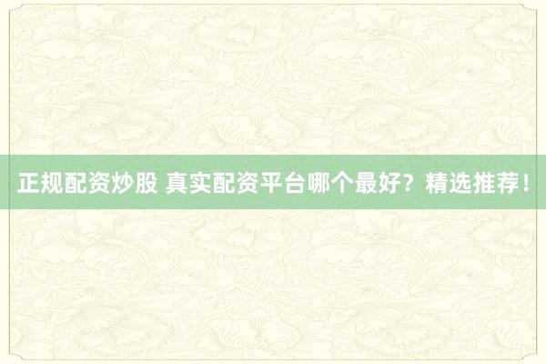 正规配资炒股 真实配资平台哪个最好？精选推荐！