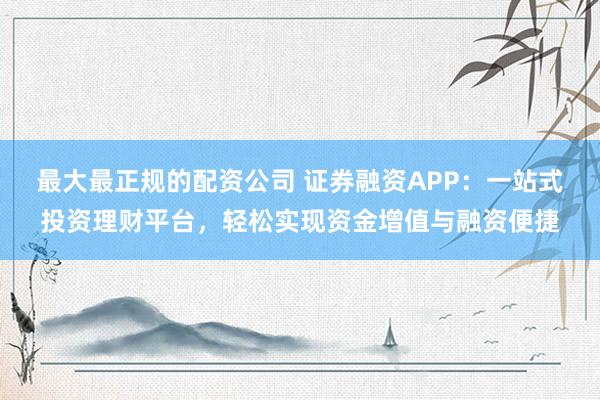最大最正规的配资公司 证券融资APP：一站式投资理财平台，轻松实现资金增值与融资便捷