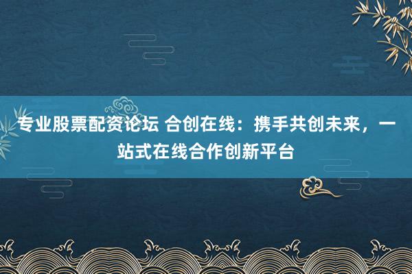 专业股票配资论坛 合创在线：携手共创未来，一站式在线合作创新平台