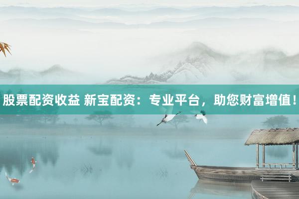 股票配资收益 新宝配资：专业平台，助您财富增值！