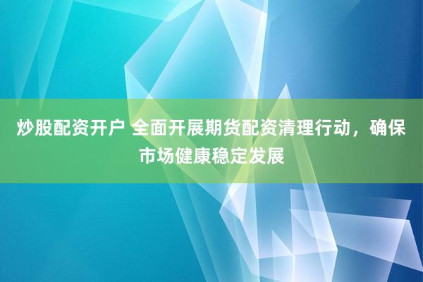 炒股配资开户 全面开展期货配资清理行动，确保市场健康稳定发展