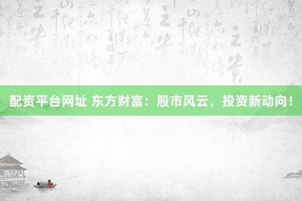 配资平台网址 东方财富：股市风云，投资新动向！