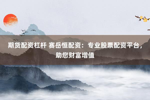 期货配资杠杆 赛岳恒配资：专业股票配资平台，助您财富增值