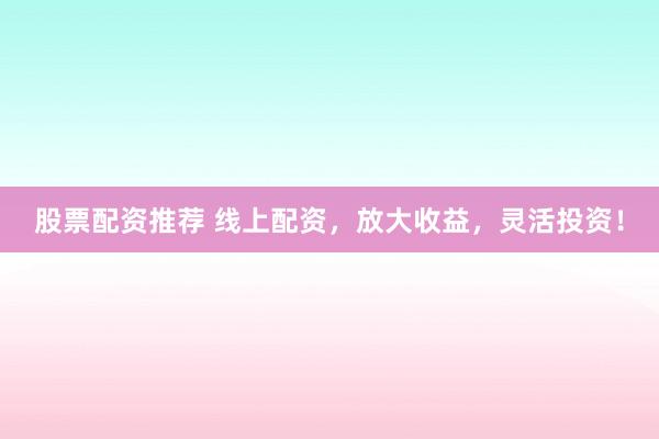 股票配资推荐 线上配资，放大收益，灵活投资！