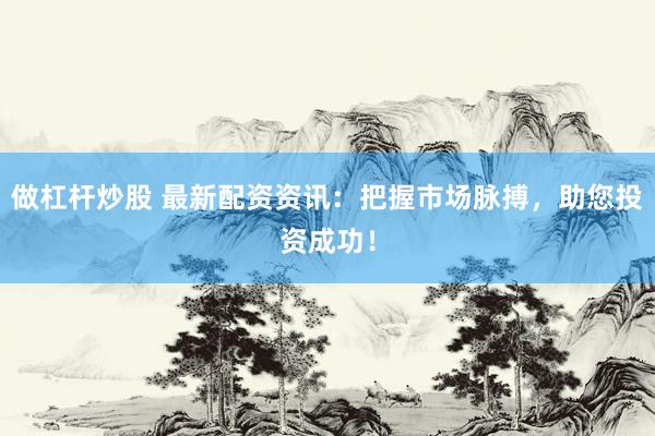 做杠杆炒股 最新配资资讯：把握市场脉搏，助您投资成功！