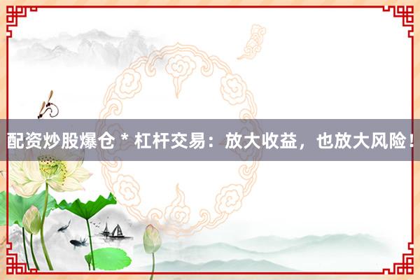 配资炒股爆仓 * 杠杆交易：放大收益，也放大风险！