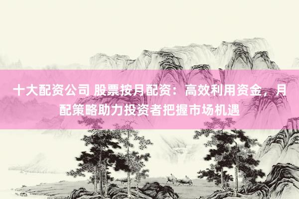 十大配资公司 股票按月配资：高效利用资金，月配策略助力投资者把握市场机遇