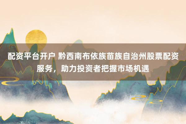 配资平台开户 黔西南布依族苗族自治州股票配资服务，助力投资者把握市场机遇