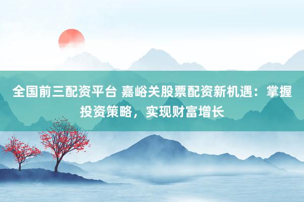 全国前三配资平台 嘉峪关股票配资新机遇：掌握投资策略，实现财富增长