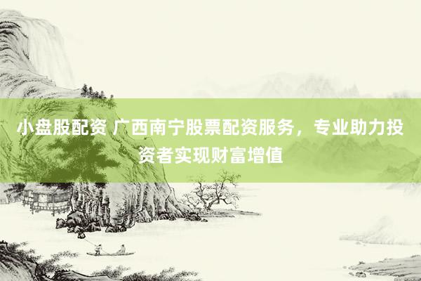 小盘股配资 广西南宁股票配资服务，专业助力投资者实现财富增值