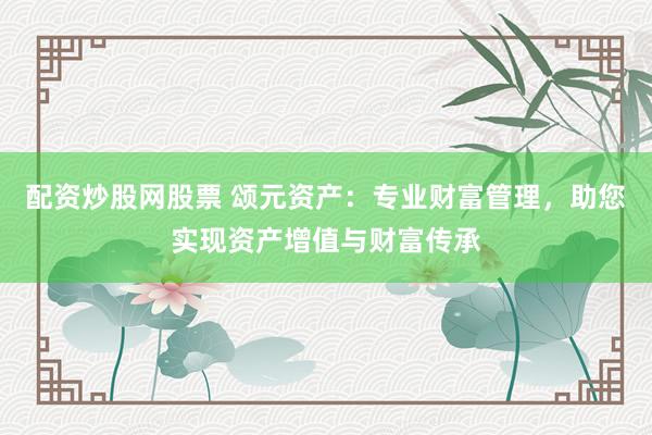配资炒股网股票 颂元资产：专业财富管理，助您实现资产增值与财富传承