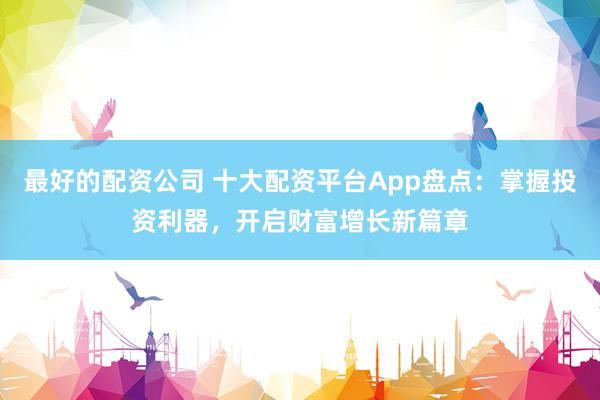 最好的配资公司 十大配资平台App盘点：掌握投资利器，开启财富增长新篇章