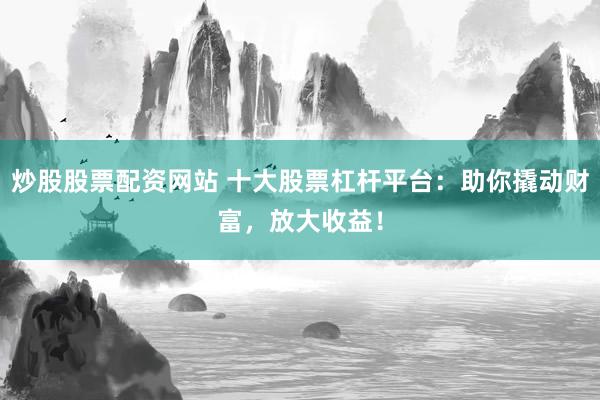 炒股股票配资网站 十大股票杠杆平台：助你撬动财富，放大收益！