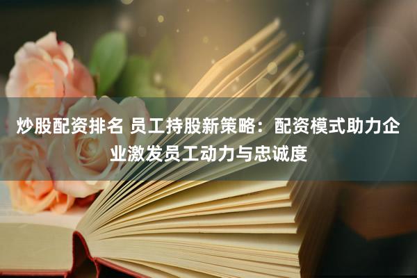 炒股配资排名 员工持股新策略：配资模式助力企业激发员工动力与忠诚度