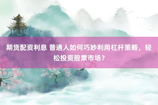 期货配资利息 普通人如何巧妙利用杠杆策略，轻松投资股票市场？