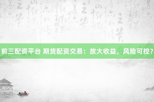 前三配资平台 期货配资交易：放大收益，风险可控？