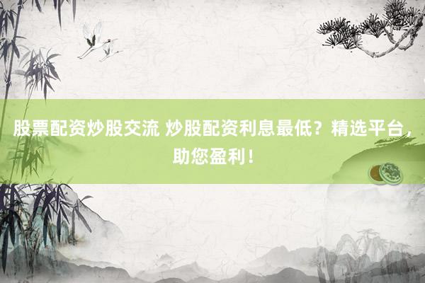 股票配资炒股交流 炒股配资利息最低？精选平台，助您盈利！