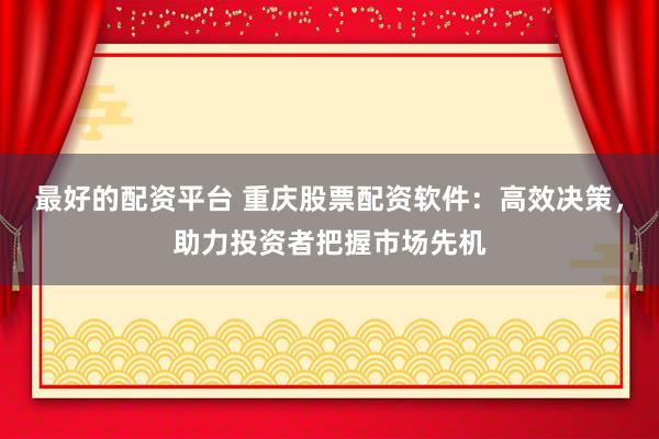 最好的配资平台 重庆股票配资软件：高效决策，助力投资者把握市场先机