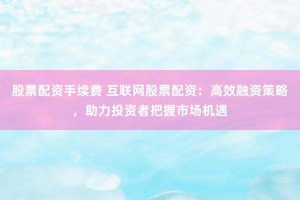 股票配资手续费 互联网股票配资：高效融资策略，助力投资者把握市场机遇