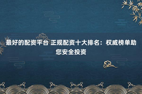 最好的配资平台 正规配资十大排名：权威榜单助您安全投资