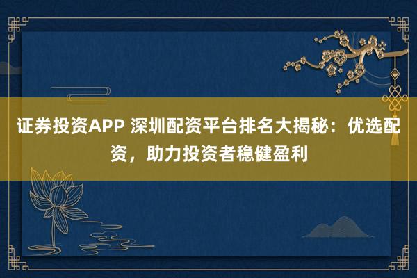证券投资APP 深圳配资平台排名大揭秘：优选配资，助力投资者稳健盈利